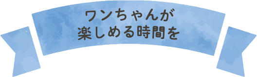 ワンちゃんが楽しめる時間を